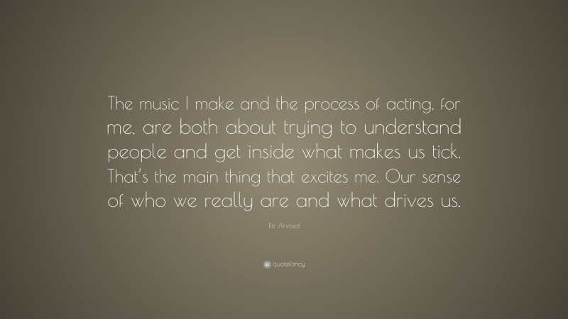 Riz Ahmed Quote: “The music I make and the process of acting, for me, are both about trying to understand people and get inside what makes us tick. That’s the main thing that excites me. Our sense of who we really are and what drives us.”