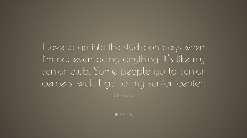 Robert Morse Quote: “I love to go into the studio on days when I’m not even doing anything. It’s like my senior club. Some people go to senior centers, well I go to my senior center.”