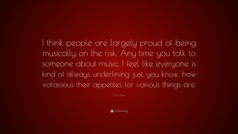 Chris Thile Quote: “I think people are largely proud of being musically on the risk. Any time you talk to someone about music, I feel like everyone is kind of always underlining just, you know, how voracious their appetites for various things are.”
