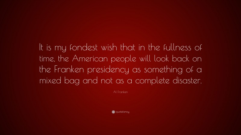 Al Franken Quote: “It is my fondest wish that in the fullness of time, the American people will look back on the Franken presidency as something of a mixed bag and not as a complete disaster.”