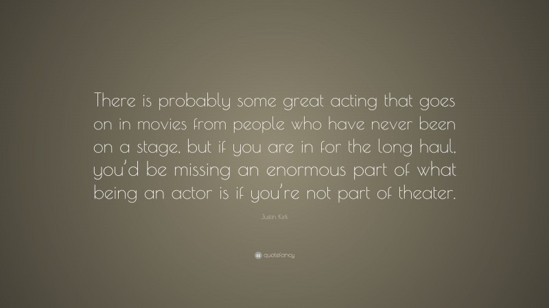 Justin Kirk Quote: “There is probably some great acting that goes on in movies from people who have never been on a stage, but if you are in for the long haul, you’d be missing an enormous part of what being an actor is if you’re not part of theater.”