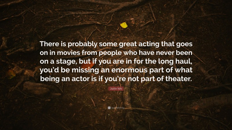 Justin Kirk Quote: “There is probably some great acting that goes on in movies from people who have never been on a stage, but if you are in for the long haul, you’d be missing an enormous part of what being an actor is if you’re not part of theater.”
