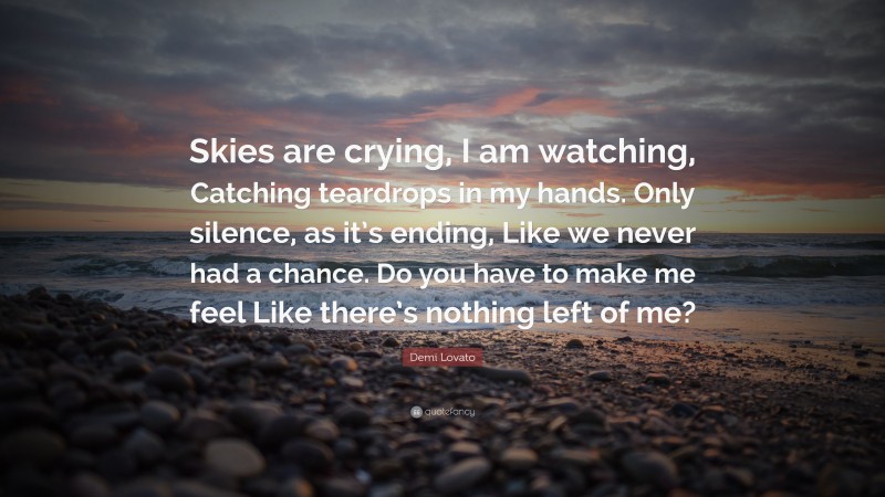 Demi Lovato Quote: “Skies are crying, I am watching, Catching teardrops in my hands. Only silence, as it’s ending, Like we never had a chance. Do you have to make me feel Like there’s nothing left of me?”