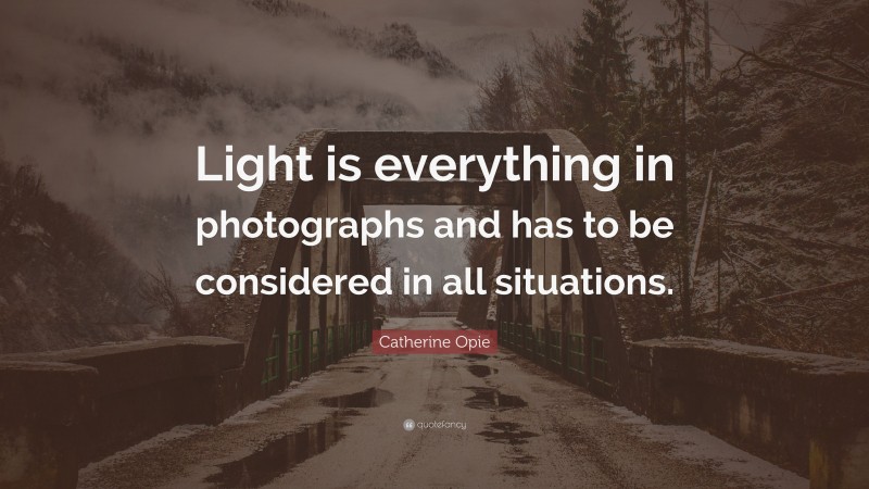 Catherine Opie Quote: “Light is everything in photographs and has to be considered in all situations.”