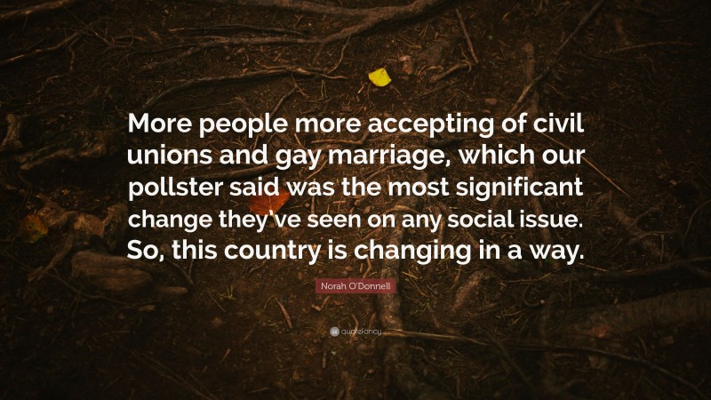 Norah O'Donnell Quote: “More people more accepting of civil unions and gay marriage, which our pollster said was the most significant change they’ve seen on any social issue. So, this country is changing in a way.”