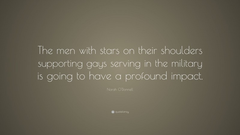 Norah O'Donnell Quote: “The men with stars on their shoulders supporting gays serving in the military is going to have a profound impact.”