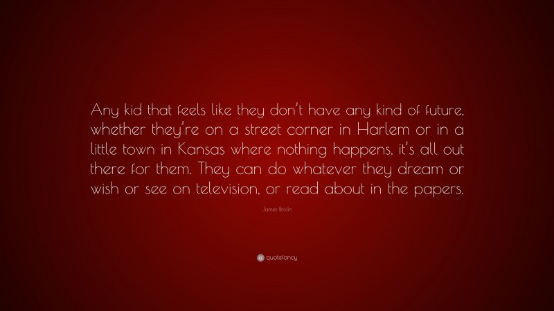 James Brolin Quote: “Any kid that feels like they don’t have any kind of future, whether they’re on a street corner in Harlem or in a little town in Kansas where nothing happens, it’s all out there for them. They can do whatever they dream or wish or see on television, or read about in the papers.”