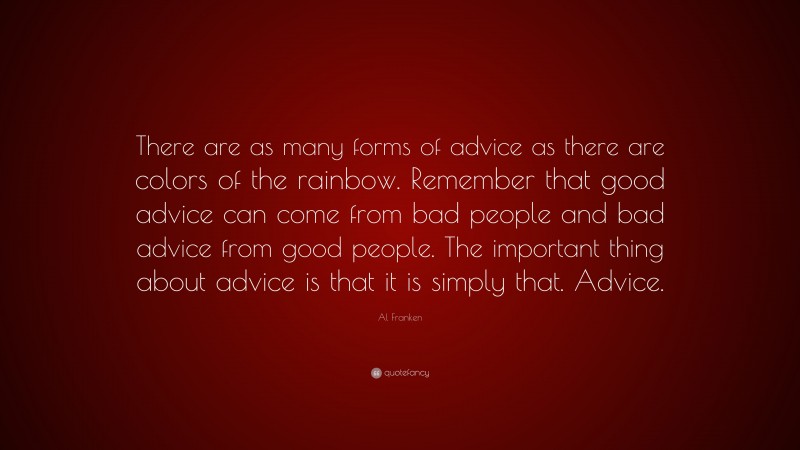 Al Franken Quote: “There are as many forms of advice as there are colors of the rainbow. Remember that good advice can come from bad people and bad advice from good people. The important thing about advice is that it is simply that. Advice.”