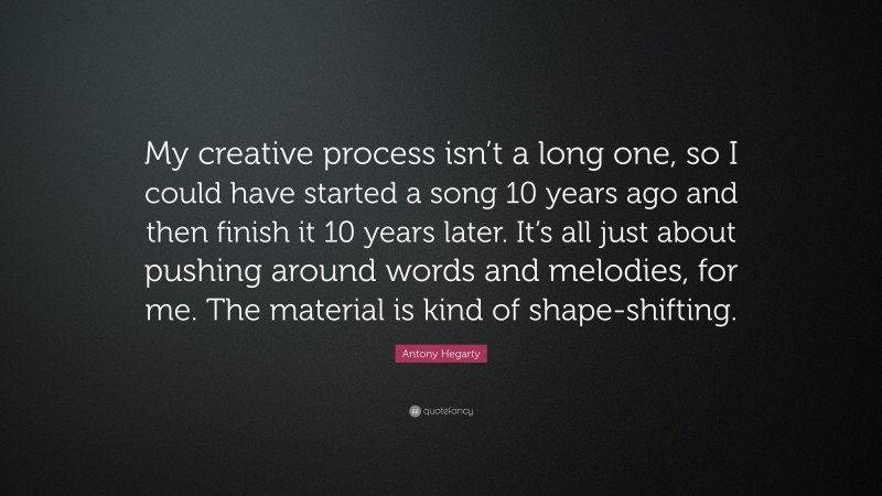 Antony Hegarty Quote: “My creative process isn’t a long one, so I could have started a song 10 years ago and then finish it 10 years later. It’s all just about pushing around words and melodies, for me. The material is kind of shape-shifting.”