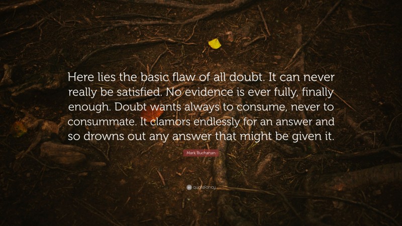Mark Buchanan Quote: “Here lies the basic flaw of all doubt. It can never really be satisfied. No evidence is ever fully, finally enough. Doubt wants always to consume, never to consummate. It clamors endlessly for an answer and so drowns out any answer that might be given it.”