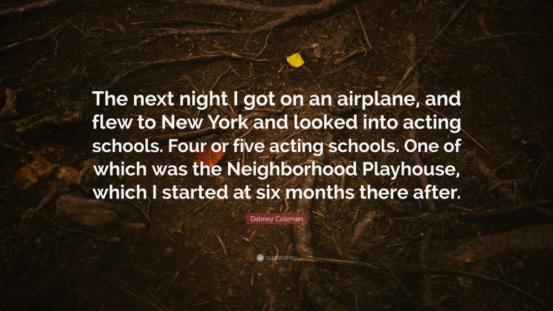 Dabney Coleman Quote: “The next night I got on an airplane, and flew to New York and looked into acting schools. Four or five acting schools. One of which was the Neighborhood Playhouse, which I started at six months there after.”