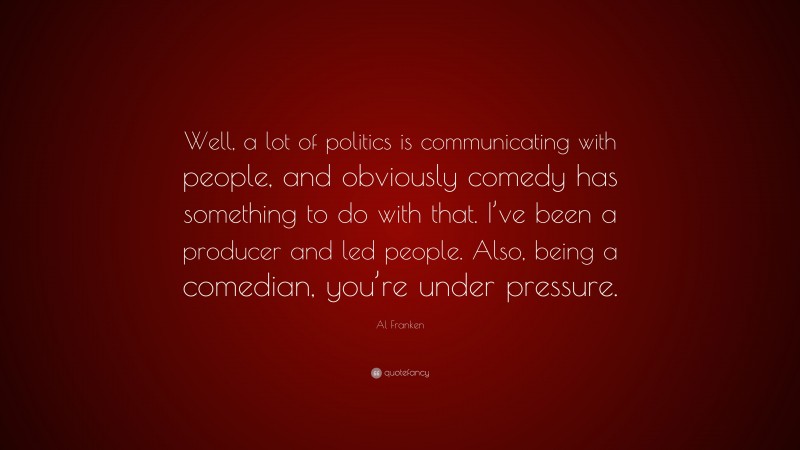 Al Franken Quote: “Well, a lot of politics is communicating with people, and obviously comedy has something to do with that. I’ve been a producer and led people. Also, being a comedian, you’re under pressure.”
