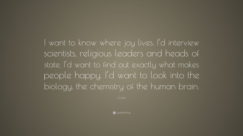 Goldie Quote: “I want to know where joy lives. I’d interview scientists, religious leaders and heads of state. I’d want to find out exactly what makes people happy. I’d want to look into the biology, the chemistry of the human brain.”