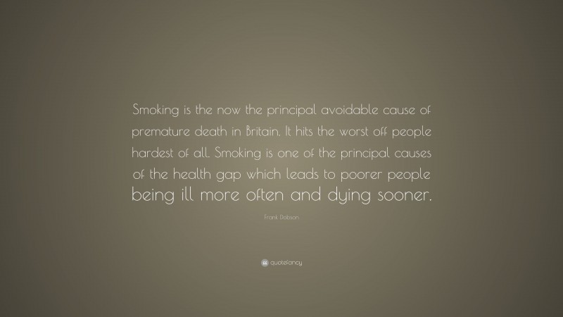 Frank Dobson Quote: “Smoking is the now the principal avoidable cause of premature death in Britain. It hits the worst off people hardest of all. Smoking is one of the principal causes of the health gap which leads to poorer people being ill more often and dying sooner.”