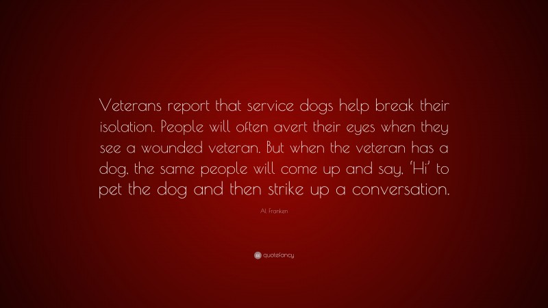 Al Franken Quote: “Veterans report that service dogs help break their isolation. People will often avert their eyes when they see a wounded veteran. But when the veteran has a dog, the same people will come up and say, ‘Hi’ to pet the dog and then strike up a conversation.”
