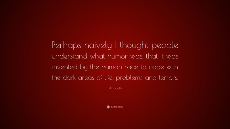 Bill Forsyth Quote: “Perhaps naively I thought people understand what humor was, that it was invented by the human race to cope with the dark areas of life, problems and terrors.”