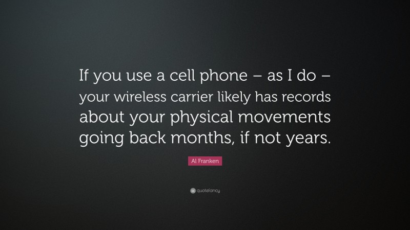 Al Franken Quote: “If you use a cell phone – as I do – your wireless carrier likely has records about your physical movements going back months, if not years.”