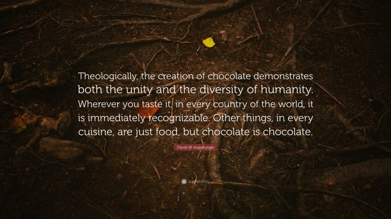 David W. Augsburger Quote: “Theologically, the creation of chocolate demonstrates both the unity and the diversity of humanity. Wherever you taste it, in every country of the world, it is immediately recognizable. Other things, in every cuisine, are just food, but chocolate is chocolate.”