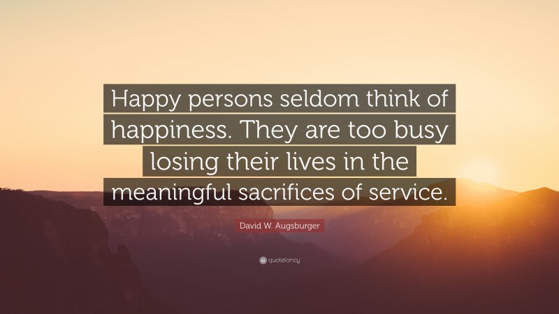 David W. Augsburger Quote: “Happy persons seldom think of happiness. They are too busy losing their lives in the meaningful sacrifices of service.”