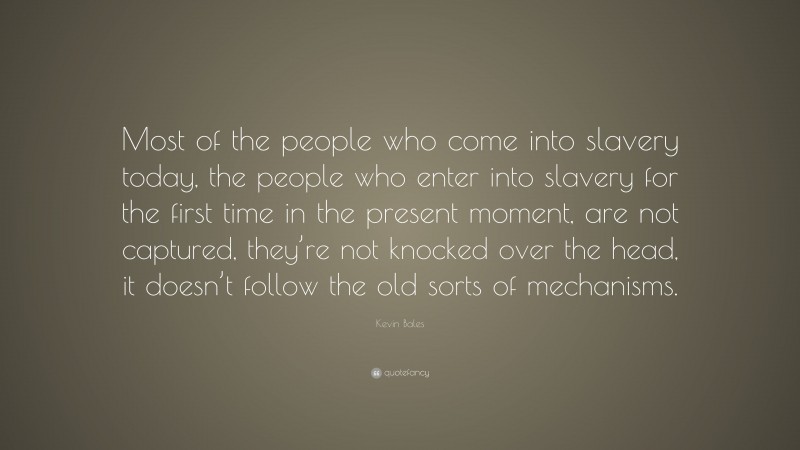 Kevin Bales Quote: “Most of the people who come into slavery today, the people who enter into slavery for the first time in the present moment, are not captured, they’re not knocked over the head, it doesn’t follow the old sorts of mechanisms.”