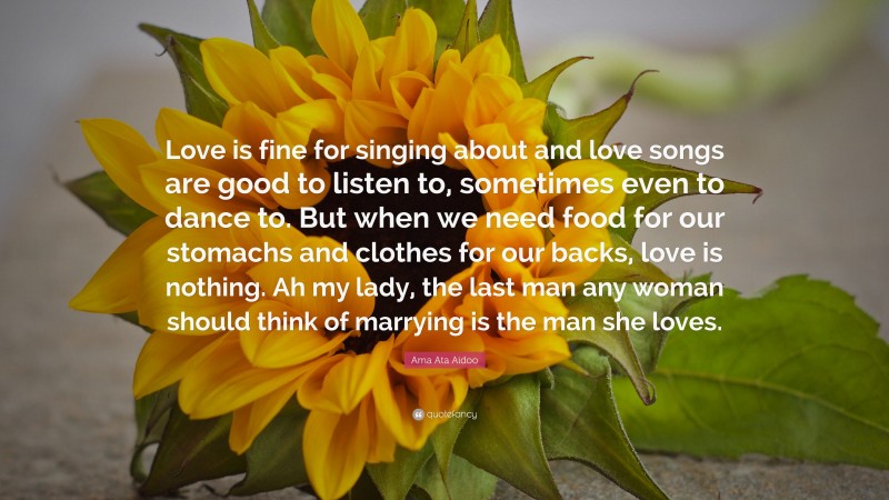 Ama Ata Aidoo Quote: “Love is fine for singing about and love songs are good to listen to, sometimes even to dance to. But when we need food for our stomachs and clothes for our backs, love is nothing. Ah my lady, the last man any woman should think of marrying is the man she loves.”
