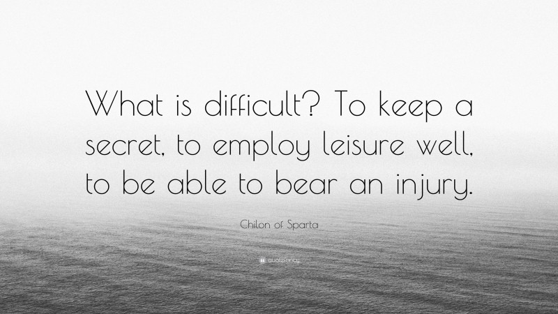 Chilon of Sparta Quote: “What is difficult? To keep a secret, to employ leisure well, to be able to bear an injury.”