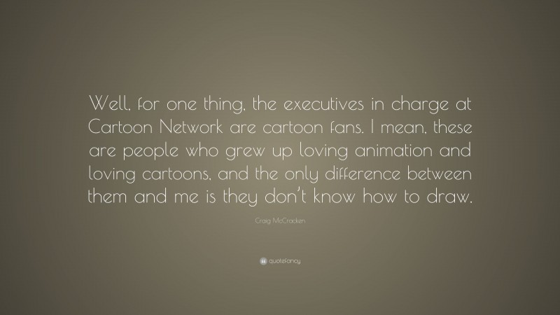 Craig McCracken Quote: “Well, for one thing, the executives in charge at Cartoon Network are cartoon fans. I mean, these are people who grew up loving animation and loving cartoons, and the only difference between them and me is they don’t know how to draw.”