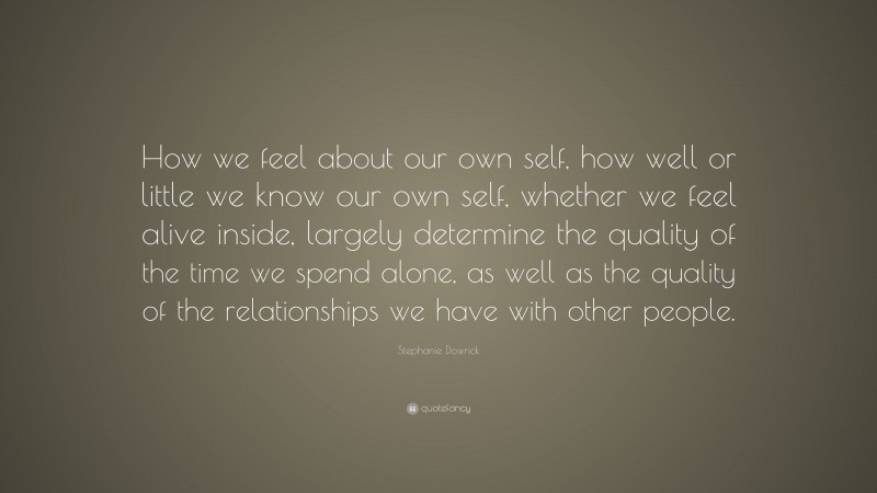 Stephanie Dowrick Quote: “How we feel about our own self, how well or little we know our own self, whether we feel alive inside, largely determine the quality of the time we spend alone, as well as the quality of the relationships we have with other people.”