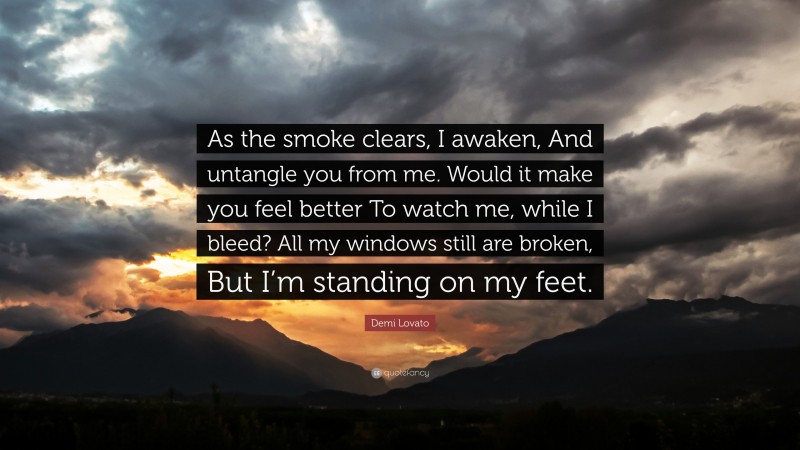 Demi Lovato Quote: “As the smoke clears, I awaken, And untangle you from me. Would it make you feel better To watch me, while I bleed? All my windows still are broken, But I’m standing on my feet.”