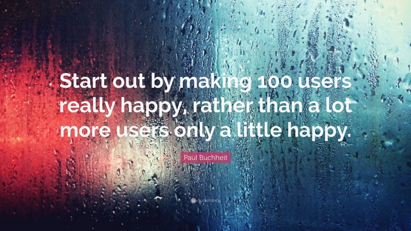 Paul Buchheit Quote: “Start out by making 100 users really happy, rather than a lot more users only a little happy.”