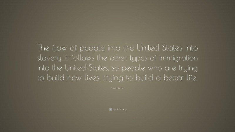 Kevin Bales Quote: “The flow of people into the United States into slavery, it follows the other types of immigration into the United States, so people who are trying to build new lives, trying to build a better life.”