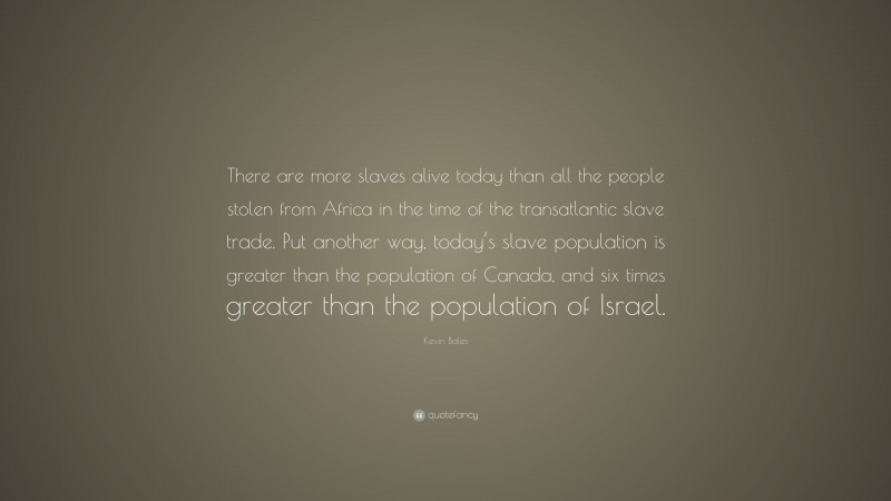 Kevin Bales Quote: “There are more slaves alive today than all the people stolen from Africa in the time of the transatlantic slave trade. Put another way, today’s slave population is greater than the population of Canada, and six times greater than the population of Israel.”