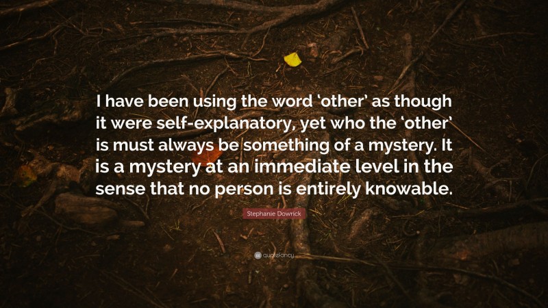 Stephanie Dowrick Quote: “I have been using the word ‘other’ as though it were self-explanatory, yet who the ‘other’ is must always be something of a mystery. It is a mystery at an immediate level in the sense that no person is entirely knowable.”