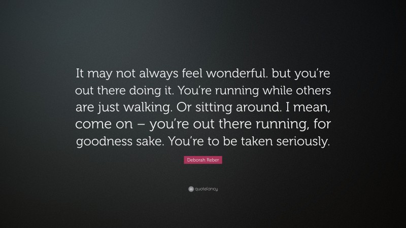 Deborah Reber Quote: “It may not always feel wonderful. but you’re out there doing it. You’re running while others are just walking. Or sitting around. I mean, come on – you’re out there running, for goodness sake. You’re to be taken seriously.”
