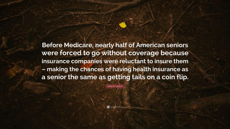 John B. Larson Quote: “Before Medicare, nearly half of American seniors were forced to go without coverage because insurance companies were reluctant to insure them – making the chances of having health insurance as a senior the same as getting tails on a coin flip.”