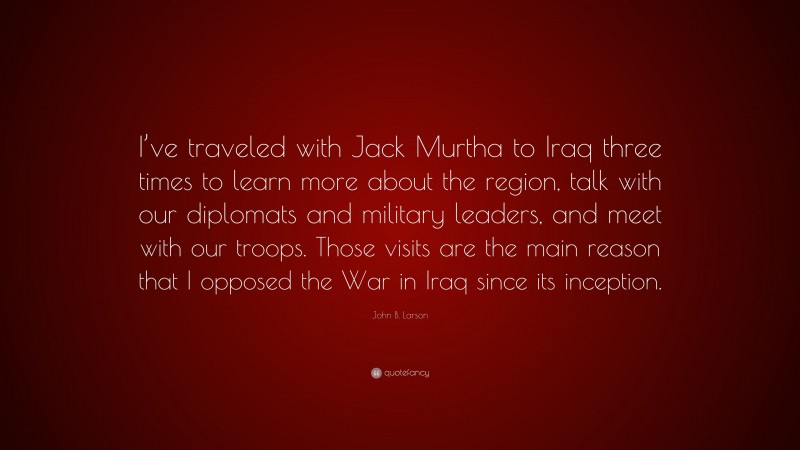 John B. Larson Quote: “I’ve traveled with Jack Murtha to Iraq three times to learn more about the region, talk with our diplomats and military leaders, and meet with our troops. Those visits are the main reason that I opposed the War in Iraq since its inception.”