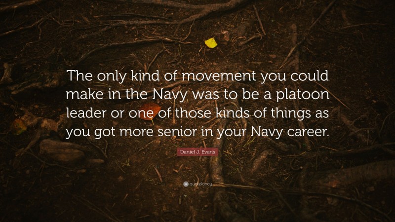 Daniel J. Evans Quote: “The only kind of movement you could make in the Navy was to be a platoon leader or one of those kinds of things as you got more senior in your Navy career.”
