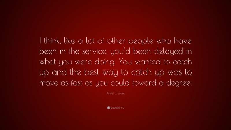 Daniel J. Evans Quote: “I think, like a lot of other people who have been in the service, you’d been delayed in what you were doing. You wanted to catch up and the best way to catch up was to move as fast as you could toward a degree.”