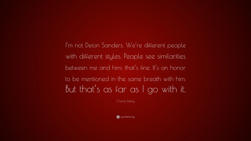 Champ Bailey Quote: “I’m not Deion Sanders. We’re different people with different styles. People see similarities between me and him; that’s fine. It’s an honor to be mentioned in the same breath with him. But that’s as far as I go with it.”