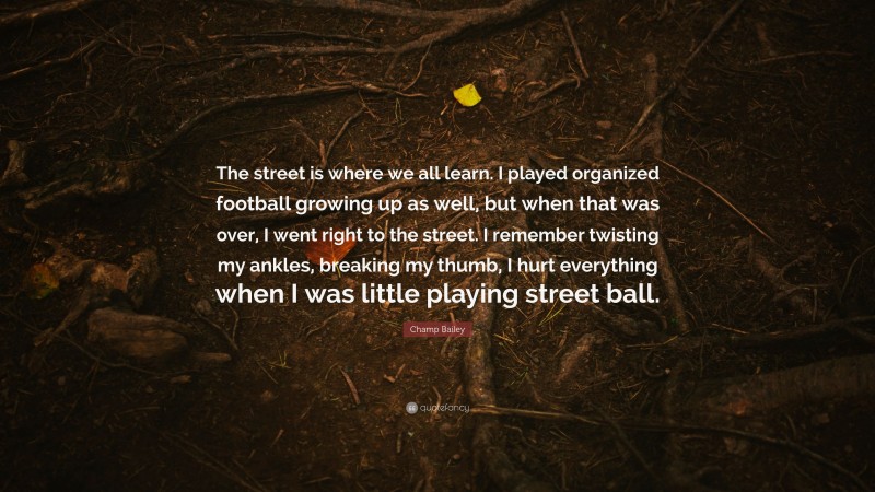 Champ Bailey Quote: “The street is where we all learn. I played organized football growing up as well, but when that was over, I went right to the street. I remember twisting my ankles, breaking my thumb, I hurt everything when I was little playing street ball.”