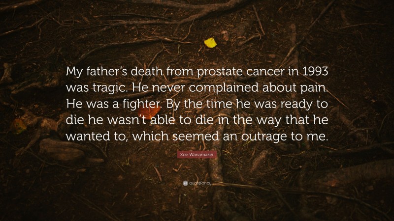 Zoe Wanamaker Quote: “My father’s death from prostate cancer in 1993 was tragic. He never complained about pain. He was a fighter. By the time he was ready to die he wasn’t able to die in the way that he wanted to, which seemed an outrage to me.”