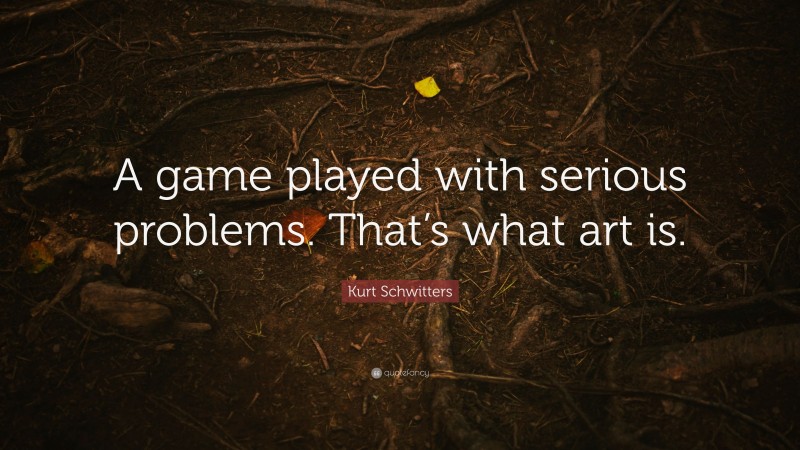 Kurt Schwitters Quote: “A game played with serious problems. That’s what art is.”