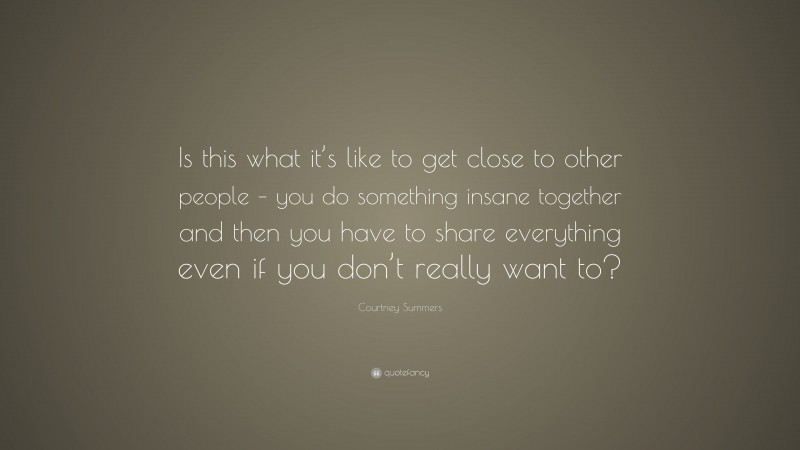 Courtney Summers Quote: “Is this what it’s like to get close to other people – you do something insane together and then you have to share everything even if you don’t really want to?”