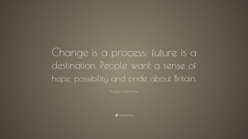 Douglas Alexander Quote: “Change is a process: future is a destination. People want a sense of hope, possibility and pride about Britain.”