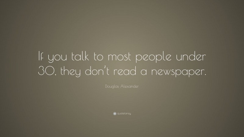 Douglas Alexander Quote: “If you talk to most people under 30, they don’t read a newspaper.”