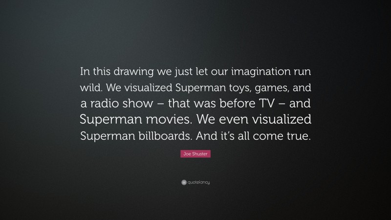 Joe Shuster Quote: “In this drawing we just let our imagination run wild. We visualized Superman toys, games, and a radio show – that was before TV – and Superman movies. We even visualized Superman billboards. And it’s all come true.”