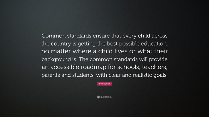 Roy Romer Quote: “Common standards ensure that every child across the country is getting the best possible education, no matter where a child lives or what their background is. The common standards will provide an accessible roadmap for schools, teachers, parents and students, with clear and realistic goals.”