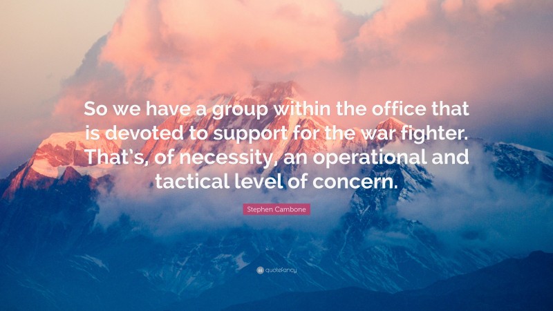 Stephen Cambone Quote: “So we have a group within the office that is devoted to support for the war fighter. That’s, of necessity, an operational and tactical level of concern.”