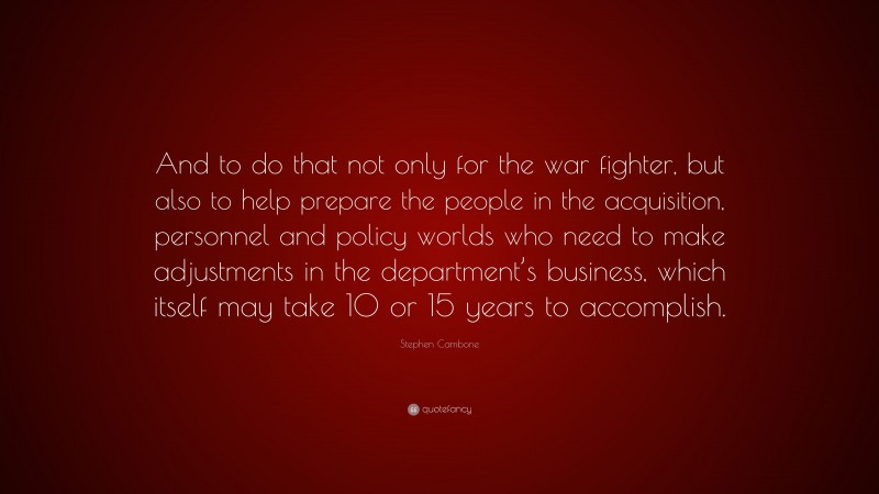 Stephen Cambone Quote: “And to do that not only for the war fighter, but also to help prepare the people in the acquisition, personnel and policy worlds who need to make adjustments in the department’s business, which itself may take 10 or 15 years to accomplish.”