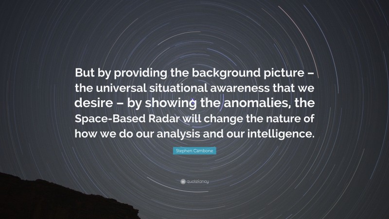 Stephen Cambone Quote: “But by providing the background picture – the universal situational awareness that we desire – by showing the anomalies, the Space-Based Radar will change the nature of how we do our analysis and our intelligence.”